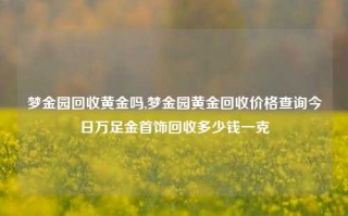 梦金园回收黄金吗,梦金园黄金回收价格查询今日万足金首饰回收多少钱一克