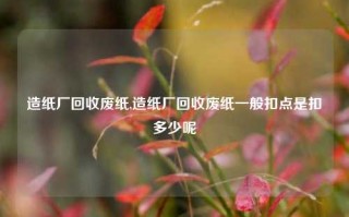 造纸厂回收废纸,造纸厂回收废纸一般扣点是扣多少呢