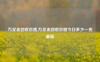 万足金回收价格,万足金回收价格今日多少一克最新