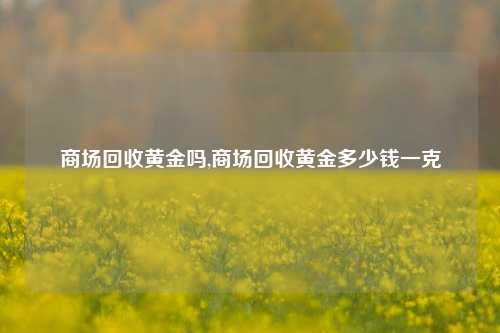 商场回收黄金吗,商场回收黄金多少钱一克-第1张图片-华粤回收