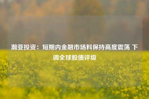 瀚亚投资：短期内金融市场料保持高度震荡 下调全球股债评级-第1张图片-华粤回收