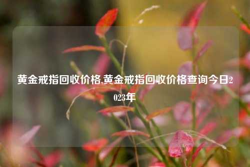 黄金戒指回收价格,黄金戒指回收价格查询今日2023年-第1张图片-华粤回收