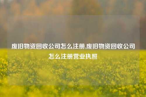 废旧物资回收公司怎么注册,废旧物资回收公司怎么注册营业执照-第1张图片-华粤回收