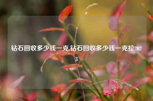 钻石回收多少钱一克,钻石回收多少钱一克拉2023-第1张图片-华粤回收