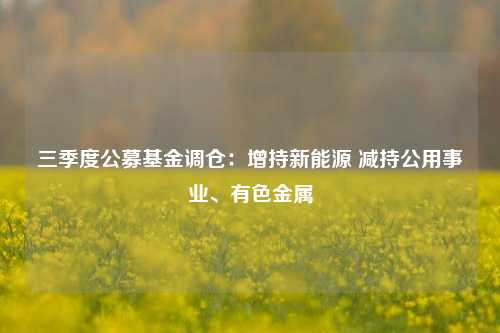 三季度公募基金调仓：增持新能源 减持公用事业、有色金属-第1张图片-华粤回收