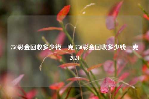 750彩金回收多少钱一克,750彩金回收多少钱一克2024-第1张图片-华粤回收