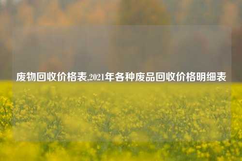 废物回收价格表,2021年各种废品回收价格明细表-第1张图片-华粤回收