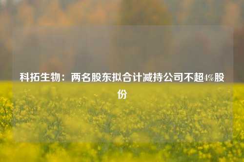 科拓生物：两名股东拟合计减持公司不超4%股份-第1张图片-华粤回收