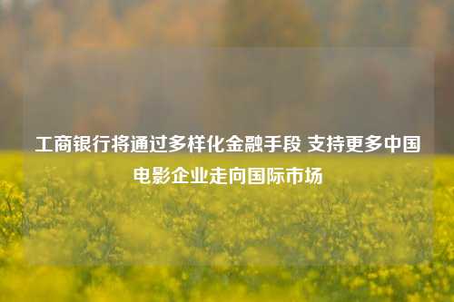 工商银行将通过多样化金融手段 支持更多中国电影企业走向国际市场-第1张图片-华粤回收