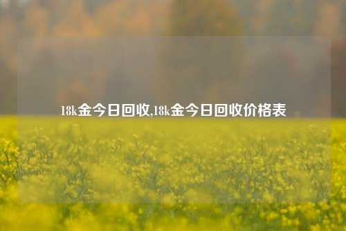 18k金今日回收,18k金今日回收价格表-第1张图片-华粤回收