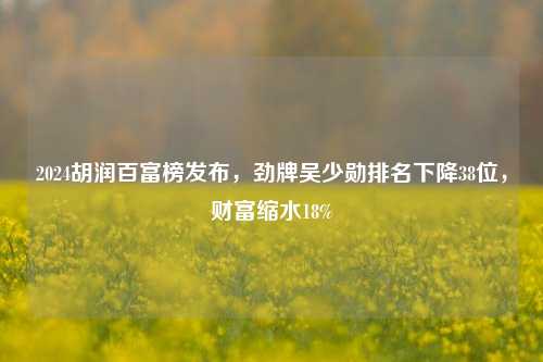 2024胡润百富榜发布，劲牌吴少勋排名下降38位，财富缩水18%-第1张图片-华粤回收