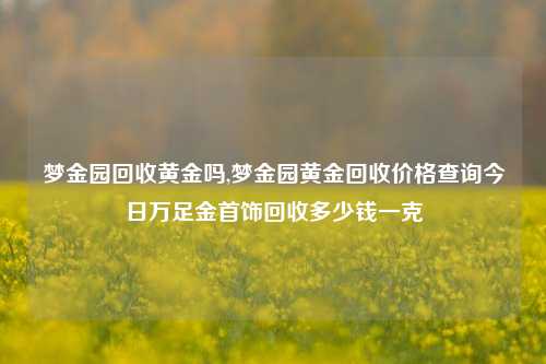 梦金园回收黄金吗,梦金园黄金回收价格查询今日万足金首饰回收多少钱一克-第1张图片-华粤回收