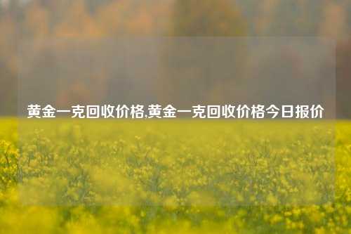 黄金一克回收价格,黄金一克回收价格今日报价-第1张图片-华粤回收