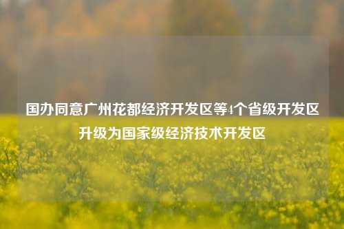 国办同意广州花都经济开发区等4个省级开发区升级为国家级经济技术开发区-第1张图片-华粤回收