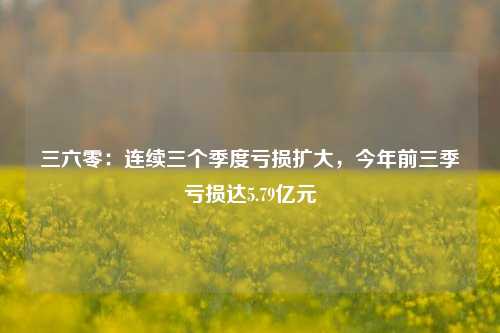 三六零：连续三个季度亏损扩大，今年前三季亏损达5.79亿元-第1张图片-华粤回收