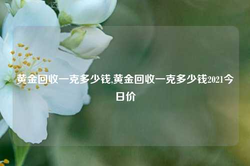 黄金回收一克多少钱,黄金回收一克多少钱2021今日价-第1张图片-华粤回收