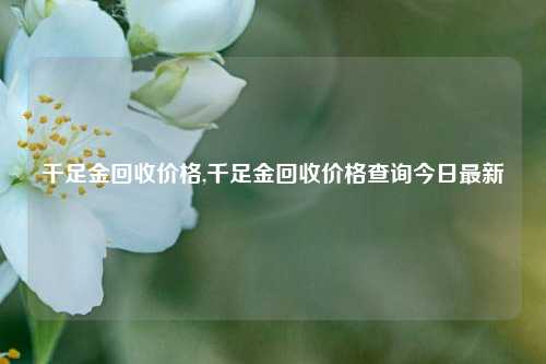 千足金回收价格,千足金回收价格查询今日最新-第1张图片-华粤回收