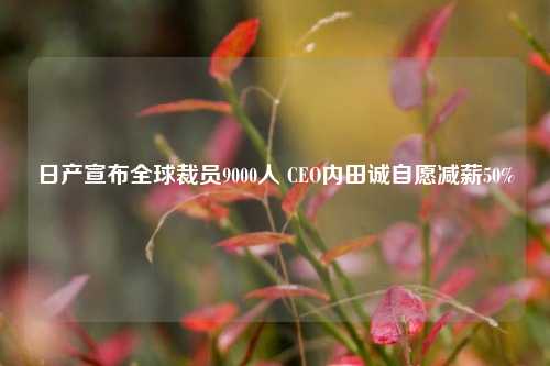 日产宣布全球裁员9000人 CEO内田诚自愿减薪50%-第1张图片-华粤回收