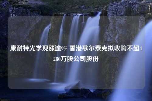 康耐特光学现涨逾9% 香港歌尔泰克拟收购不超4280万股公司股份