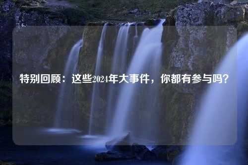 特别回顾：这些2024年大事件，你都有参与吗？