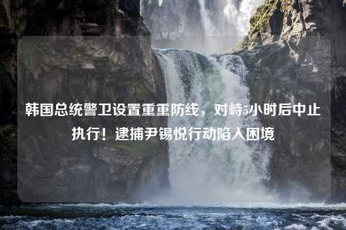 韩国总统警卫设置重重防线，对峙5小时后中止执行！逮捕尹锡悦行动陷入困境