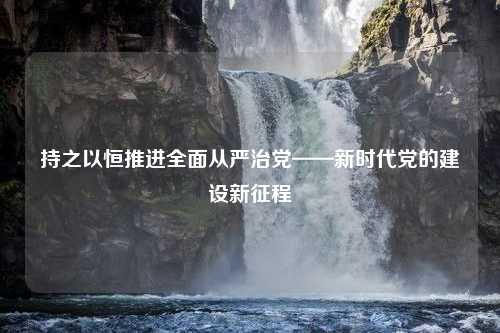 持之以恒推进全面从严治党——新时代党的建设新征程