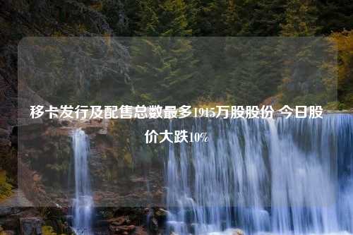 移卡发行及配售总数最多1915万股股份 今日股价大跌10%