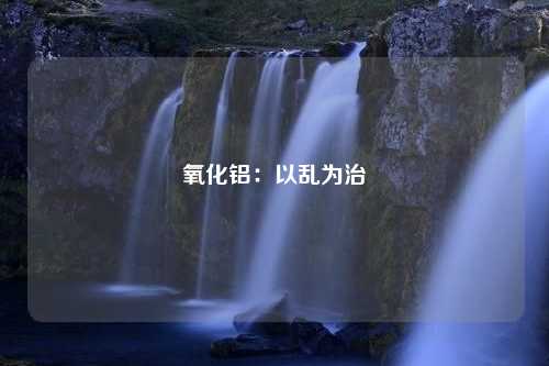 氧化铝：以乱为治