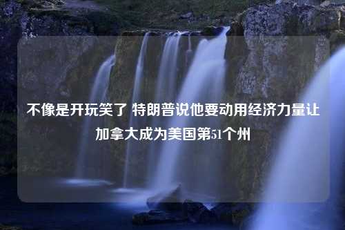 不像是开玩笑了 特朗普说他要动用经济力量让加拿大成为美国第51个州