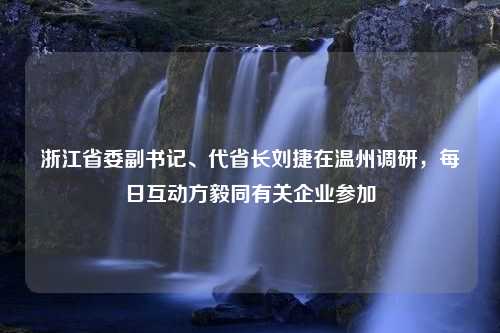 浙江省委副书记、代省长刘捷在温州调研，每日互动方毅同有关企业参加