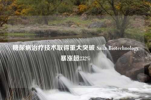 糖尿病治疗技术取得重大突破 Sana Biotechnology暴涨超232%