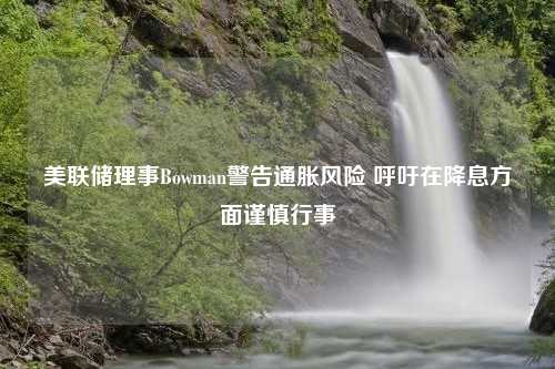 美联储理事Bowman警告通胀风险 呼吁在降息方面谨慎行事