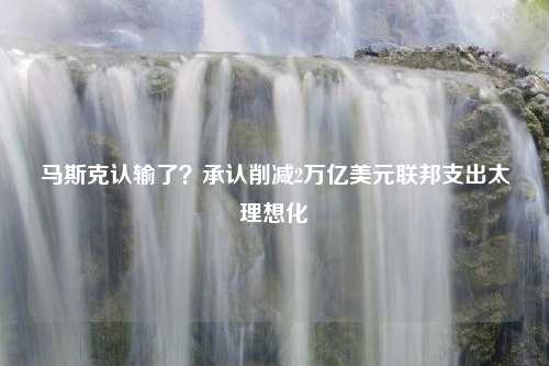 马斯克认输了？承认削减2万亿美元联邦支出太理想化