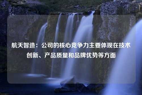 航天智造：公司的核心竞争力主要体现在技术创新、产品质量和品牌优势等方面