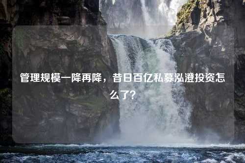 管理规模一降再降，昔日百亿私募泓澄投资怎么了？