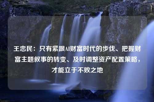 王忠民：只有紧跟AI财富时代的步伐、把握财富主题叙事的转变、及时调整资产配置策略，才能立于不败之地