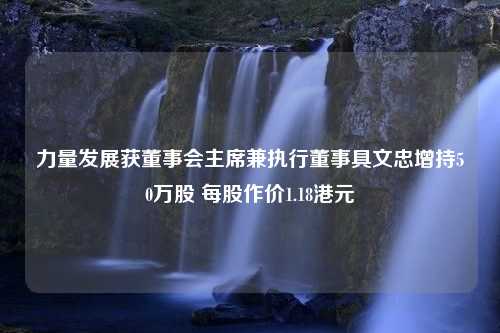 力量发展获董事会主席兼执行董事具文忠增持50万股 每股作价1.18港元