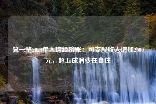 算一笔2024年人均经济账：可支配收入增加2000元，超五成消费在食住