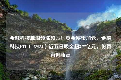 金融科技单周领涨超9%！资金密集加仓，金融科技ETF（159851）近五日吸金超3.77亿元，份额再创新高