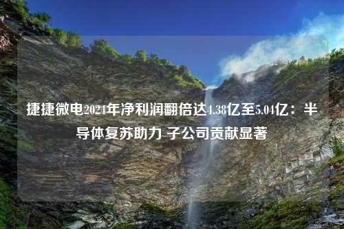 捷捷微电2024年净利润翻倍达4.38亿至5.04亿：半导体复苏助力 子公司贡献显著