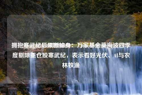 拥抱寒武纪后果断抽身：万家基金莫海波四季度剔除重仓股寒武纪，表示看好光伏、AI与农林牧渔