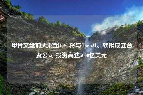 甲骨文盘前大涨超10% 将与OpenAI、软银成立合资公司 投资高达5000亿美元