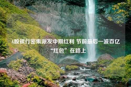 A股银行密集派发中期红利 节前最后一波百亿“红包”在路上