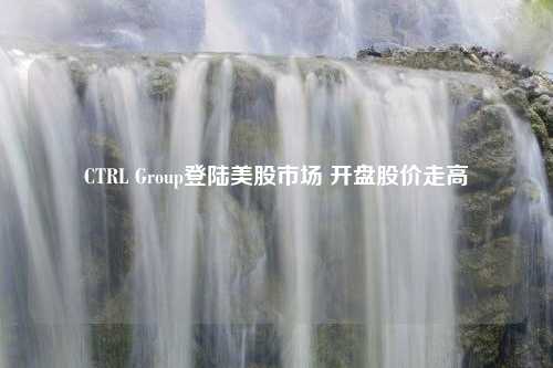 CTRL Group登陆美股市场 开盘股价走高