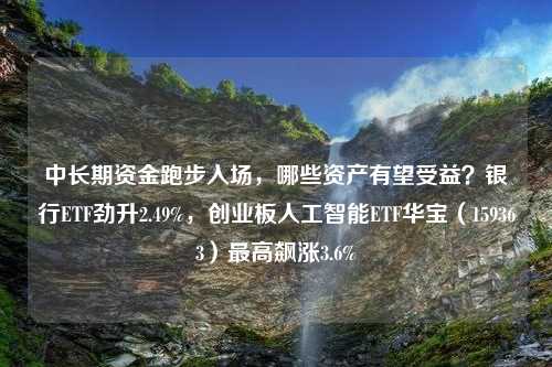 中长期资金跑步入场，哪些资产有望受益？银行ETF劲升2.49%，创业板人工智能ETF华宝（159363）最高飙涨3.6%