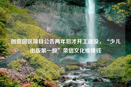 创意园区项目公告两年后才开工建设，“少儿出版第一股”荣信文化难赚钱