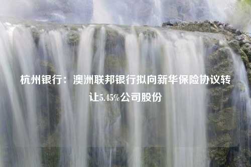 杭州银行：澳洲联邦银行拟向新华保险协议转让5.45%公司股份