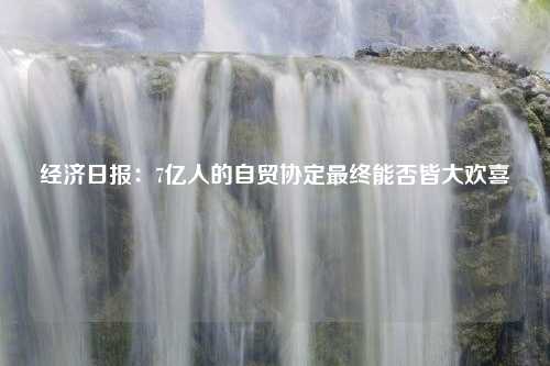 经济日报：7亿人的自贸协定最终能否皆大欢喜