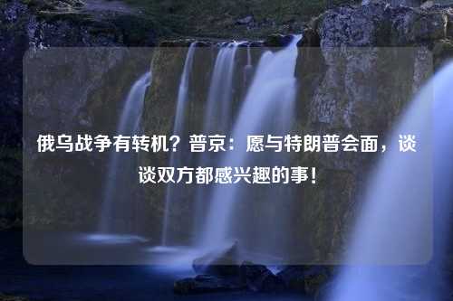 俄乌战争有转机？普京：愿与特朗普会面，谈谈双方都感兴趣的事！