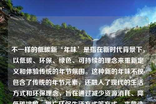 不一样的低碳新‘年味’是指在新时代背景下，以低碳、环保、绿色、可持续的理念来重新定义和体验传统的年节氛围。这种新的年味不仅包含了传统的年节元素，还融入了现代的生活方式和环保理念，旨在通过减少资源消耗、降低碳排放、推广环保生活方式等方式，来营造一个更加绿色、健康、和谐的节日氛围。